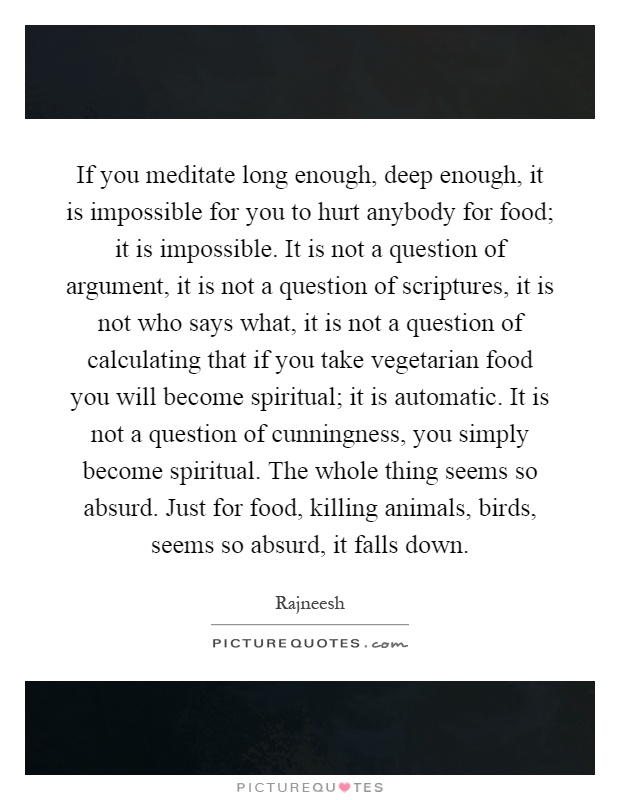 If you meditate long enough, deep enough, it is impossible for you to hurt anybody for food; it is impossible. It is not a question of argument, it is not a question of scriptures, it is not who says what, it is not a question of calculating that if you take vegetarian food you will become spiritual; it is automatic. It is not a question of cunningness, you simply become spiritual. The whole thing seems so absurd. Just for food, killing animals, birds, seems so absurd, it falls down Picture Quote #1