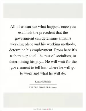 All of us can see what happens once you establish the precedent that the government can determine a man’s working place and his working methods, determine his employment. From here it’s a short step to all the rest of socialism, to determining his pay... He will wait for the government to tell him where he will go to work and what he will do Picture Quote #1