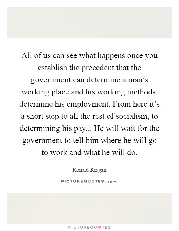 All of us can see what happens once you establish the precedent that the government can determine a man's working place and his working methods, determine his employment. From here it's a short step to all the rest of socialism, to determining his pay... He will wait for the government to tell him where he will go to work and what he will do Picture Quote #1