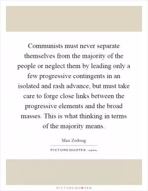 Communists must never separate themselves from the majority of the people or neglect them by leading only a few progressive contingents in an isolated and rash advance, but must take care to forge close links between the progressive elements and the broad masses. This is what thinking in terms of the majority means Picture Quote #1