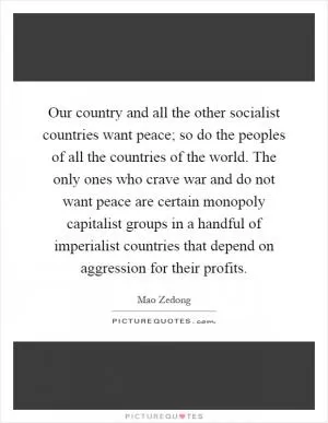 Our country and all the other socialist countries want peace; so do the peoples of all the countries of the world. The only ones who crave war and do not want peace are certain monopoly capitalist groups in a handful of imperialist countries that depend on aggression for their profits Picture Quote #1