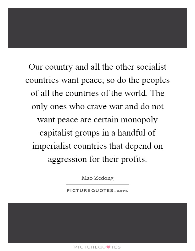 Our country and all the other socialist countries want peace; so do the peoples of all the countries of the world. The only ones who crave war and do not want peace are certain monopoly capitalist groups in a handful of imperialist countries that depend on aggression for their profits Picture Quote #1