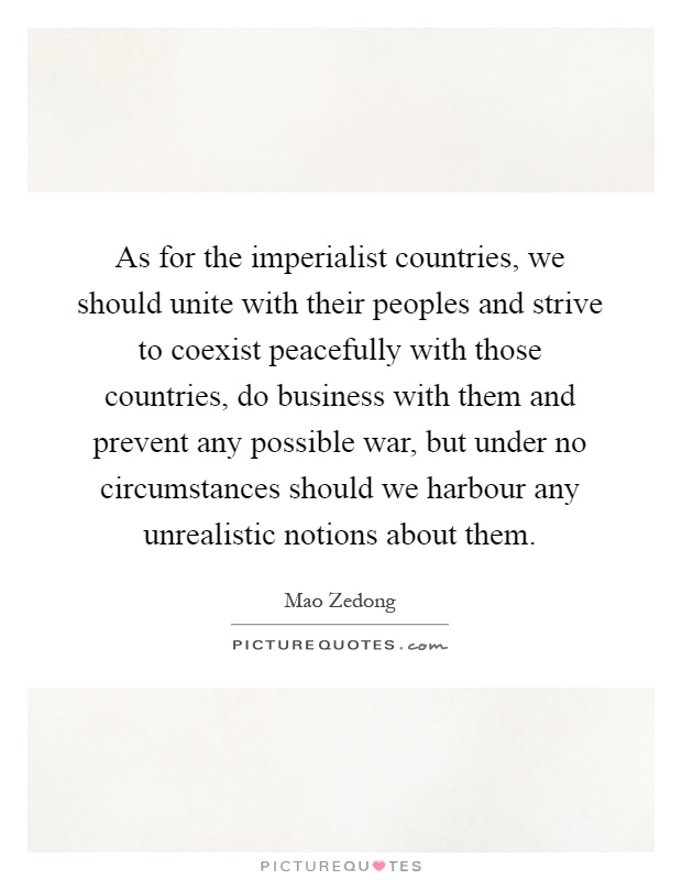 As for the imperialist countries, we should unite with their peoples and strive to coexist peacefully with those countries, do business with them and prevent any possible war, but under no circumstances should we harbour any unrealistic notions about them Picture Quote #1