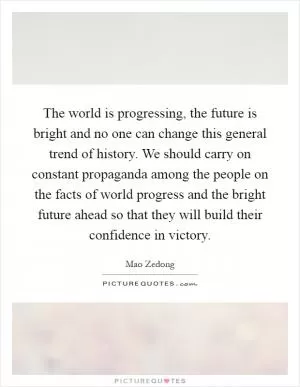 The world is progressing, the future is bright and no one can change this general trend of history. We should carry on constant propaganda among the people on the facts of world progress and the bright future ahead so that they will build their confidence in victory Picture Quote #1