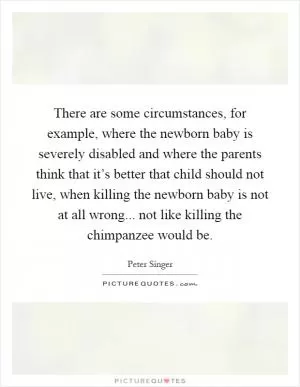 There are some circumstances, for example, where the newborn baby is severely disabled and where the parents think that it’s better that child should not live, when killing the newborn baby is not at all wrong... not like killing the chimpanzee would be Picture Quote #1