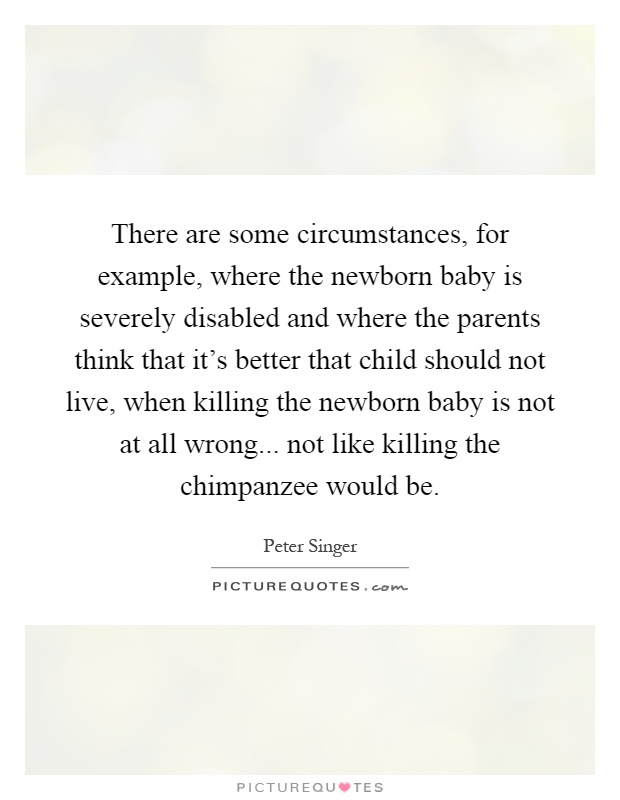 There are some circumstances, for example, where the newborn baby is severely disabled and where the parents think that it's better that child should not live, when killing the newborn baby is not at all wrong... not like killing the chimpanzee would be Picture Quote #1
