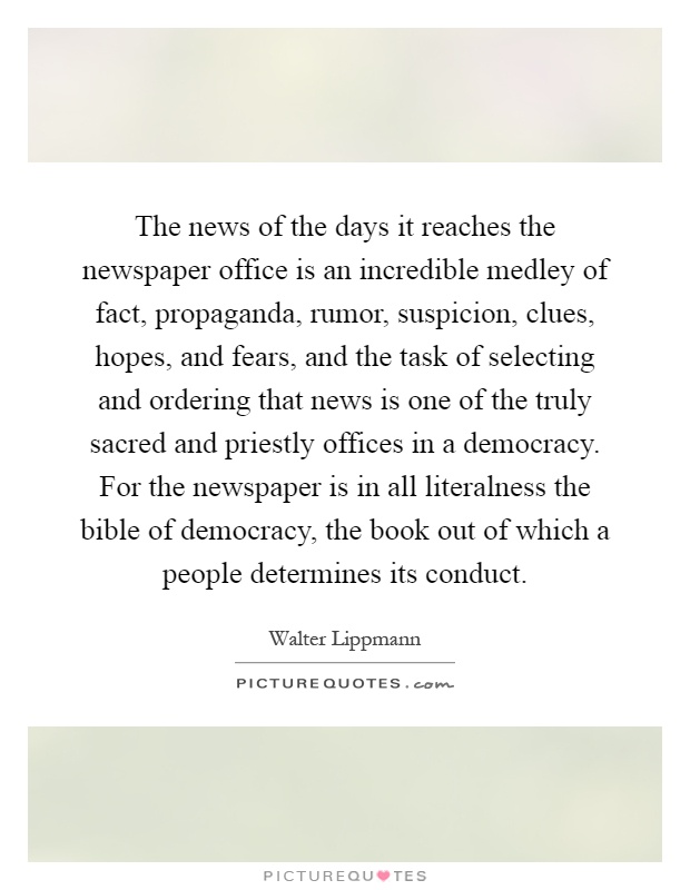 The news of the days it reaches the newspaper office is an incredible medley of fact, propaganda, rumor, suspicion, clues, hopes, and fears, and the task of selecting and ordering that news is one of the truly sacred and priestly offices in a democracy. For the newspaper is in all literalness the bible of democracy, the book out of which a people determines its conduct Picture Quote #1