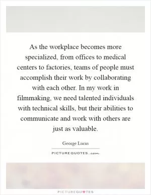 As the workplace becomes more specialized, from offices to medical centers to factories, teams of people must accomplish their work by collaborating with each other. In my work in filmmaking, we need talented individuals with technical skills, but their abilities to communicate and work with others are just as valuable Picture Quote #1