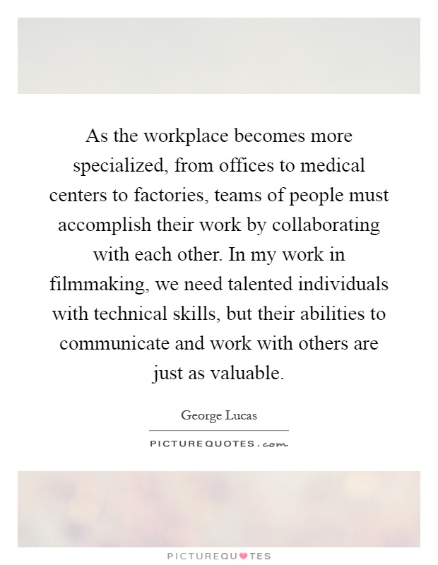As the workplace becomes more specialized, from offices to medical centers to factories, teams of people must accomplish their work by collaborating with each other. In my work in filmmaking, we need talented individuals with technical skills, but their abilities to communicate and work with others are just as valuable Picture Quote #1