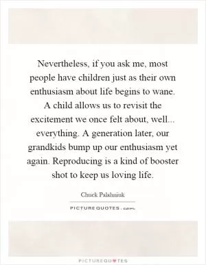 Nevertheless, if you ask me, most people have children just as their own enthusiasm about life begins to wane. A child allows us to revisit the excitement we once felt about, well... everything. A generation later, our grandkids bump up our enthusiasm yet again. Reproducing is a kind of booster shot to keep us loving life Picture Quote #1