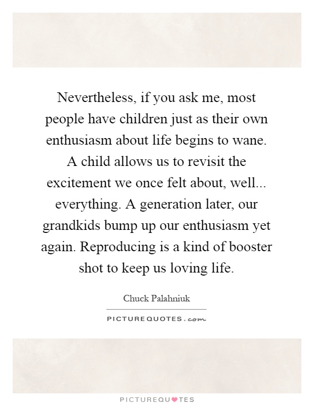 Nevertheless, if you ask me, most people have children just as their own enthusiasm about life begins to wane. A child allows us to revisit the excitement we once felt about, well... everything. A generation later, our grandkids bump up our enthusiasm yet again. Reproducing is a kind of booster shot to keep us loving life Picture Quote #1