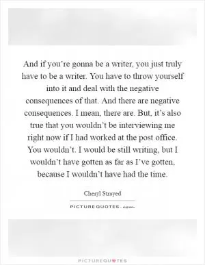 And if you’re gonna be a writer, you just truly have to be a writer. You have to throw yourself into it and deal with the negative consequences of that. And there are negative consequences. I mean, there are. But, it’s also true that you wouldn’t be interviewing me right now if I had worked at the post office. You wouldn’t. I would be still writing, but I wouldn’t have gotten as far as I’ve gotten, because I wouldn’t have had the time Picture Quote #1