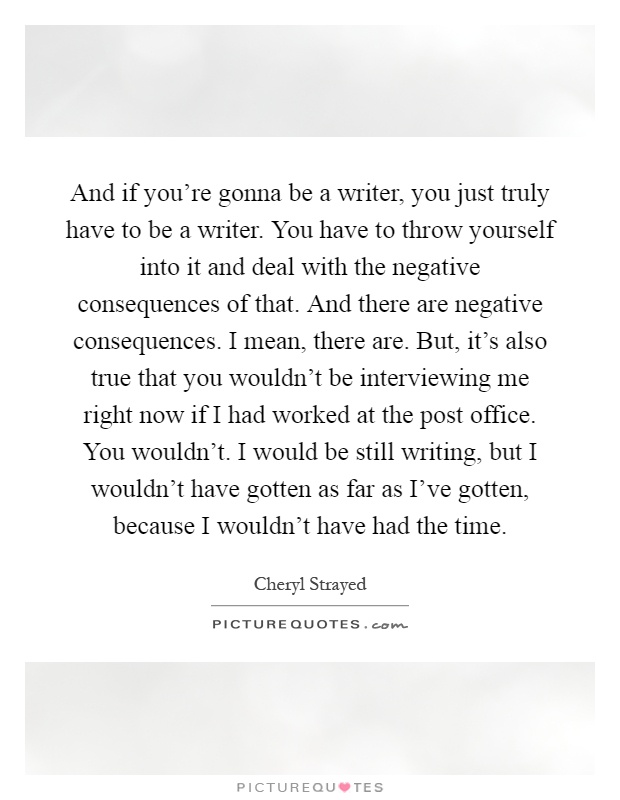 And if you're gonna be a writer, you just truly have to be a writer. You have to throw yourself into it and deal with the negative consequences of that. And there are negative consequences. I mean, there are. But, it's also true that you wouldn't be interviewing me right now if I had worked at the post office. You wouldn't. I would be still writing, but I wouldn't have gotten as far as I've gotten, because I wouldn't have had the time Picture Quote #1