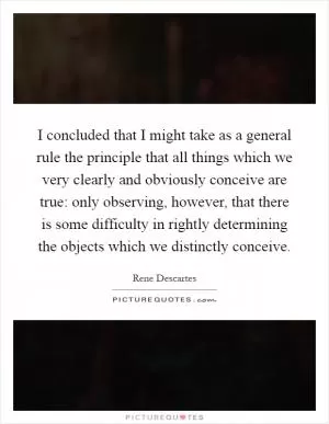 I concluded that I might take as a general rule the principle that all things which we very clearly and obviously conceive are true: only observing, however, that there is some difficulty in rightly determining the objects which we distinctly conceive Picture Quote #1