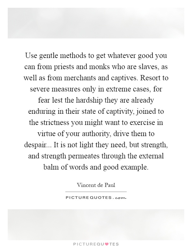 Use gentle methods to get whatever good you can from priests and monks who are slaves, as well as from merchants and captives. Resort to severe measures only in extreme cases, for fear lest the hardship they are already enduring in their state of captivity, joined to the strictness you might want to exercise in virtue of your authority, drive them to despair... It is not light they need, but strength, and strength permeates through the external balm of words and good example Picture Quote #1