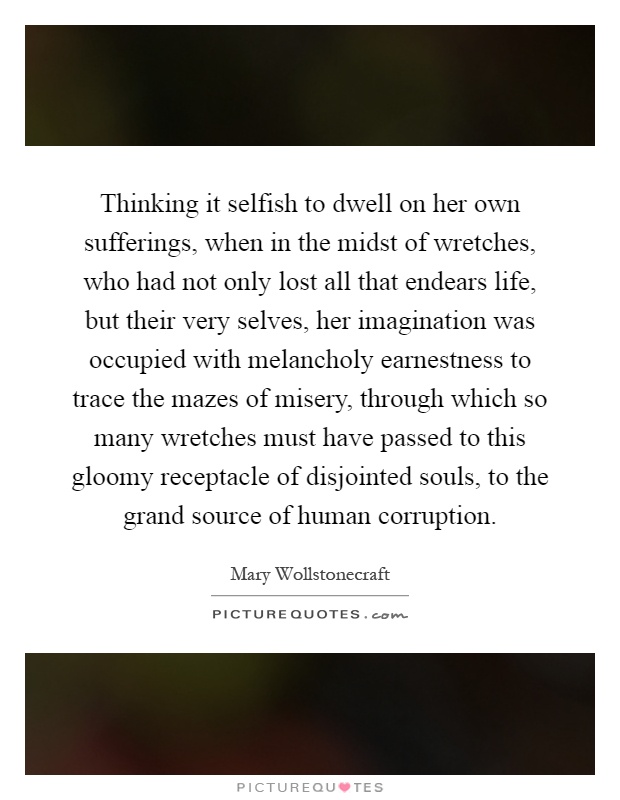 Thinking it selfish to dwell on her own sufferings, when in the midst of wretches, who had not only lost all that endears life, but their very selves, her imagination was occupied with melancholy earnestness to trace the mazes of misery, through which so many wretches must have passed to this gloomy receptacle of disjointed souls, to the grand source of human corruption Picture Quote #1