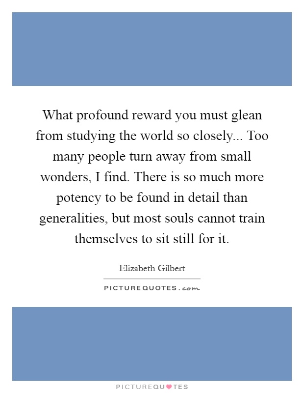What profound reward you must glean from studying the world so closely... Too many people turn away from small wonders, I find. There is so much more potency to be found in detail than generalities, but most souls cannot train themselves to sit still for it Picture Quote #1