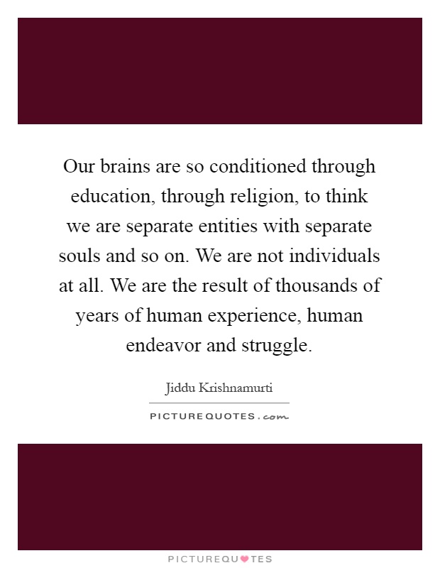 Our brains are so conditioned through education, through religion, to think we are separate entities with separate souls and so on. We are not individuals at all. We are the result of thousands of years of human experience, human endeavor and struggle Picture Quote #1