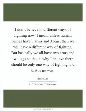 I don’t believe in different ways of fighting now. I mean, unless human beings have 3 arms and 3 legs, then we will have a different way of fighting. But basically we all have two arms and two legs so that is why I believe there should be only one way of fighting and that is no way Picture Quote #1