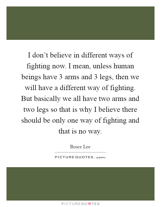 I don't believe in different ways of fighting now. I mean, unless human beings have 3 arms and 3 legs, then we will have a different way of fighting. But basically we all have two arms and two legs so that is why I believe there should be only one way of fighting and that is no way Picture Quote #1