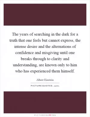 The years of searching in the dark for a truth that one feels but cannot express, the intense desire and the alternations of confidence and misgiving until one breaks through to clarity and understanding, are known only to him who has experienced them himself Picture Quote #1