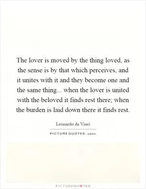 The lover is moved by the thing loved, as the sense is by that which perceives, and it unites with it and they become one and the same thing... when the lover is united with the beloved it finds rest there; when the burden is laid down there it finds rest Picture Quote #1