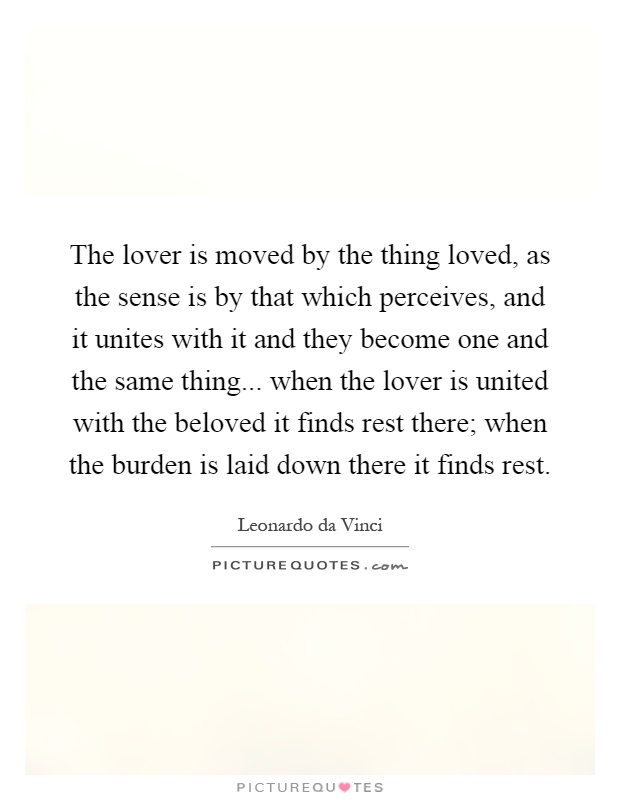 The lover is moved by the thing loved, as the sense is by that which perceives, and it unites with it and they become one and the same thing... when the lover is united with the beloved it finds rest there; when the burden is laid down there it finds rest Picture Quote #1