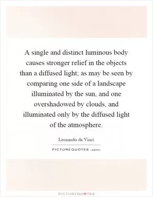A single and distinct luminous body causes stronger relief in the objects than a diffused light; as may be seen by comparing one side of a landscape illuminated by the sun, and one overshadowed by clouds, and illuminated only by the diffused light of the atmosphere Picture Quote #1