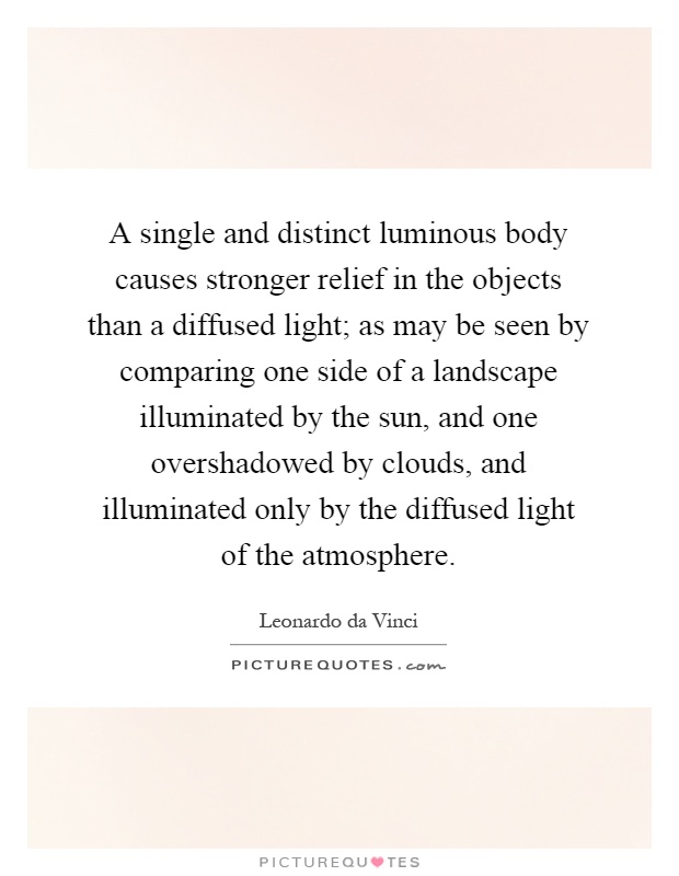 A single and distinct luminous body causes stronger relief in the objects than a diffused light; as may be seen by comparing one side of a landscape illuminated by the sun, and one overshadowed by clouds, and illuminated only by the diffused light of the atmosphere Picture Quote #1