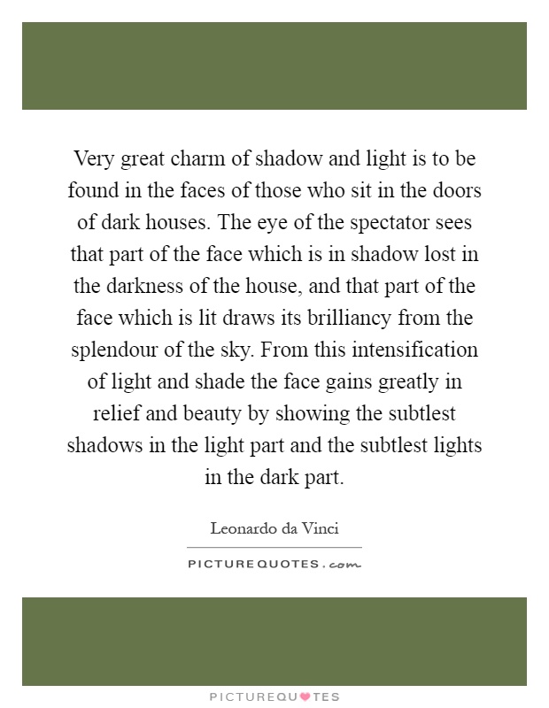 Very great charm of shadow and light is to be found in the faces of those who sit in the doors of dark houses. The eye of the spectator sees that part of the face which is in shadow lost in the darkness of the house, and that part of the face which is lit draws its brilliancy from the splendour of the sky. From this intensification of light and shade the face gains greatly in relief and beauty by showing the subtlest shadows in the light part and the subtlest lights in the dark part Picture Quote #1