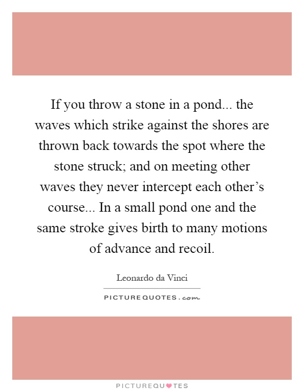 If you throw a stone in a pond... the waves which strike against the shores are thrown back towards the spot where the stone struck; and on meeting other waves they never intercept each other's course... In a small pond one and the same stroke gives birth to many motions of advance and recoil Picture Quote #1