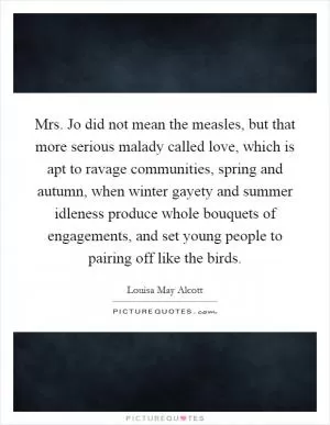 Mrs. Jo did not mean the measles, but that more serious malady called love, which is apt to ravage communities, spring and autumn, when winter gayety and summer idleness produce whole bouquets of engagements, and set young people to pairing off like the birds Picture Quote #1
