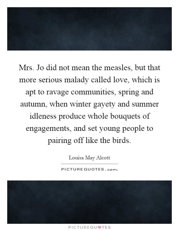 Mrs. Jo did not mean the measles, but that more serious malady called love, which is apt to ravage communities, spring and autumn, when winter gayety and summer idleness produce whole bouquets of engagements, and set young people to pairing off like the birds Picture Quote #1