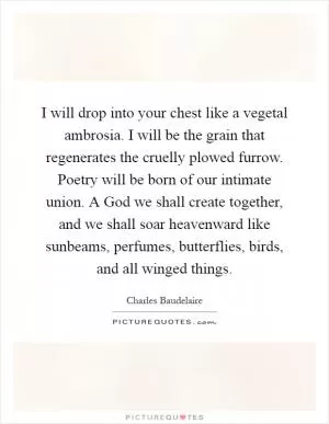 I will drop into your chest like a vegetal ambrosia. I will be the grain that regenerates the cruelly plowed furrow. Poetry will be born of our intimate union. A God we shall create together, and we shall soar heavenward like sunbeams, perfumes, butterflies, birds, and all winged things Picture Quote #1