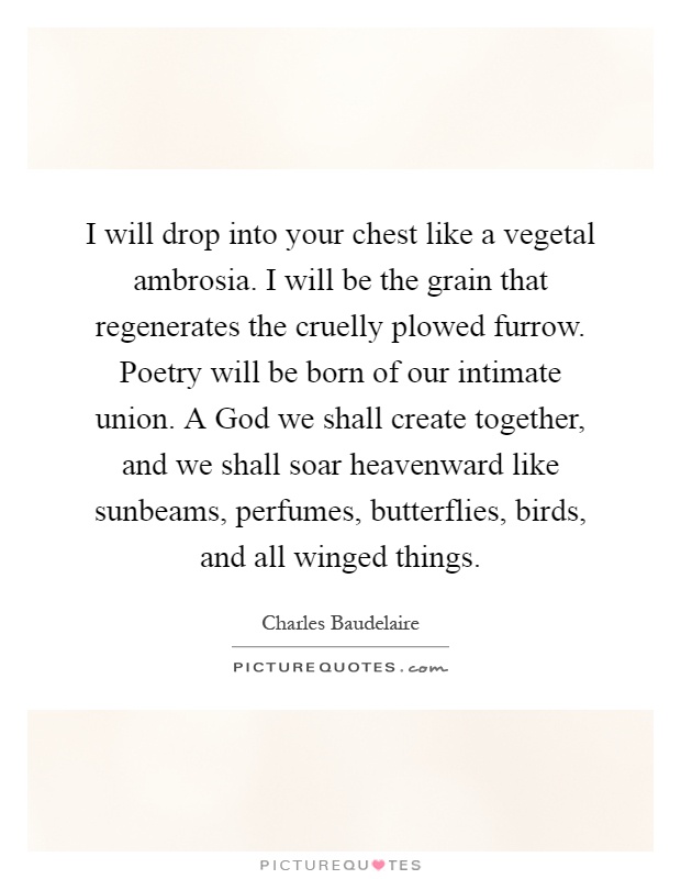 I will drop into your chest like a vegetal ambrosia. I will be the grain that regenerates the cruelly plowed furrow. Poetry will be born of our intimate union. A God we shall create together, and we shall soar heavenward like sunbeams, perfumes, butterflies, birds, and all winged things Picture Quote #1