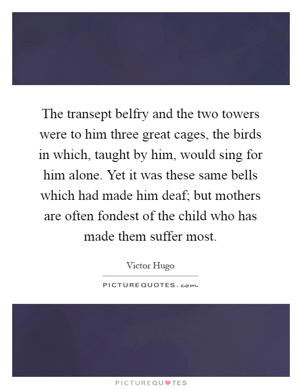 The transept belfry and the two towers were to him three great cages, the birds in which, taught by him, would sing for him alone. Yet it was these same bells which had made him deaf; but mothers are often fondest of the child who has made them suffer most Picture Quote #1