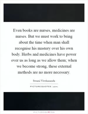 Even books are nurses, medicines are nurses. But we must work to bring about the time when man shall recognise his mastery over his own body. Herbs and medicines have power over us as long as we allow them; when we become strong, these external methods are no more necessary Picture Quote #1