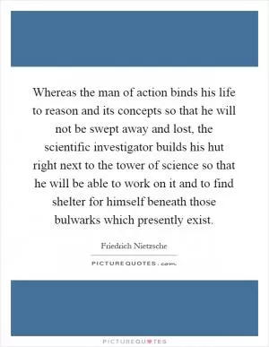 Whereas the man of action binds his life to reason and its concepts so that he will not be swept away and lost, the scientific investigator builds his hut right next to the tower of science so that he will be able to work on it and to find shelter for himself beneath those bulwarks which presently exist Picture Quote #1