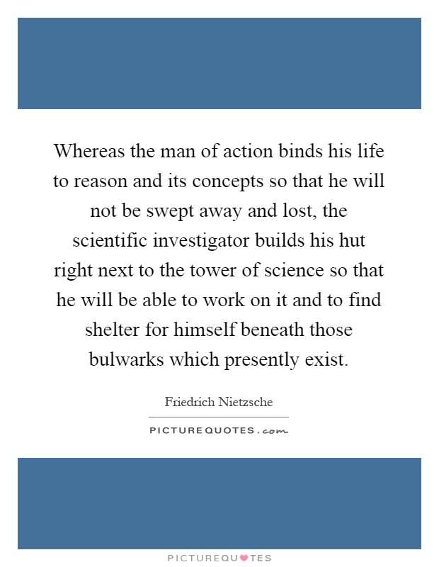 Whereas the man of action binds his life to reason and its concepts so that he will not be swept away and lost, the scientific investigator builds his hut right next to the tower of science so that he will be able to work on it and to find shelter for himself beneath those bulwarks which presently exist Picture Quote #1
