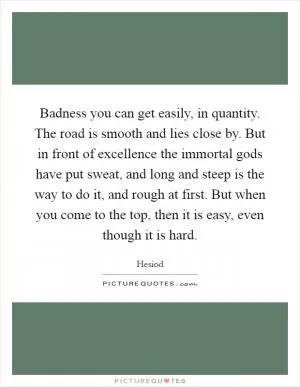 Badness you can get easily, in quantity. The road is smooth and lies close by. But in front of excellence the immortal gods have put sweat, and long and steep is the way to do it, and rough at first. But when you come to the top, then it is easy, even though it is hard Picture Quote #1