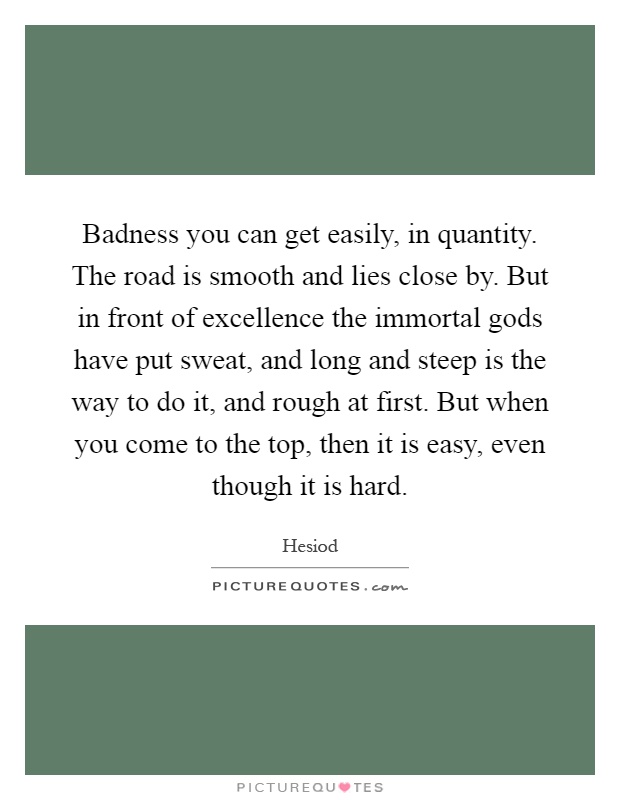 Badness you can get easily, in quantity. The road is smooth and lies close by. But in front of excellence the immortal gods have put sweat, and long and steep is the way to do it, and rough at first. But when you come to the top, then it is easy, even though it is hard Picture Quote #1