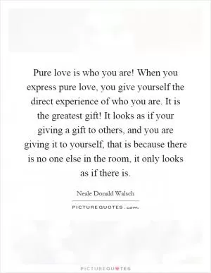 Pure love is who you are! When you express pure love, you give yourself the direct experience of who you are. It is the greatest gift! It looks as if your giving a gift to others, and you are giving it to yourself, that is because there is no one else in the room, it only looks as if there is Picture Quote #1