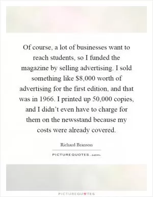 Of course, a lot of businesses want to reach students, so I funded the magazine by selling advertising. I sold something like $8,000 worth of advertising for the first edition, and that was in 1966. I printed up 50,000 copies, and I didn’t even have to charge for them on the newsstand because my costs were already covered Picture Quote #1
