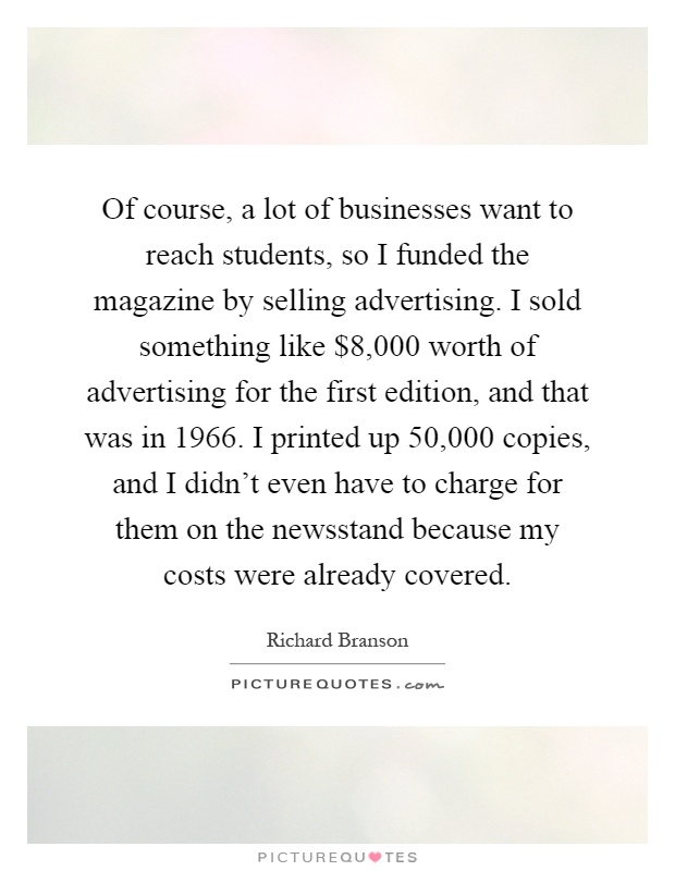 Of course, a lot of businesses want to reach students, so I funded the magazine by selling advertising. I sold something like $8,000 worth of advertising for the first edition, and that was in 1966. I printed up 50,000 copies, and I didn't even have to charge for them on the newsstand because my costs were already covered Picture Quote #1