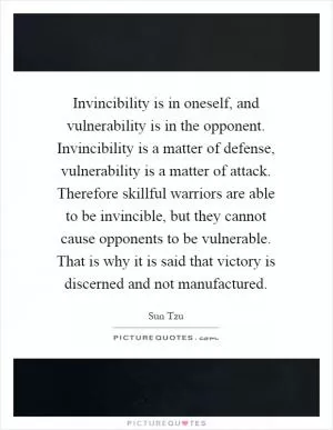 Invincibility is in oneself, and vulnerability is in the opponent. Invincibility is a matter of defense, vulnerability is a matter of attack. Therefore skillful warriors are able to be invincible, but they cannot cause opponents to be vulnerable. That is why it is said that victory is discerned and not manufactured Picture Quote #1