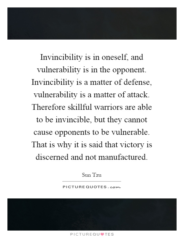Invincibility is in oneself, and vulnerability is in the opponent. Invincibility is a matter of defense, vulnerability is a matter of attack. Therefore skillful warriors are able to be invincible, but they cannot cause opponents to be vulnerable. That is why it is said that victory is discerned and not manufactured Picture Quote #1