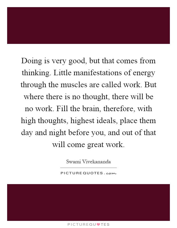 Doing is very good, but that comes from thinking. Little manifestations of energy through the muscles are called work. But where there is no thought, there will be no work. Fill the brain, therefore, with high thoughts, highest ideals, place them day and night before you, and out of that will come great work Picture Quote #1