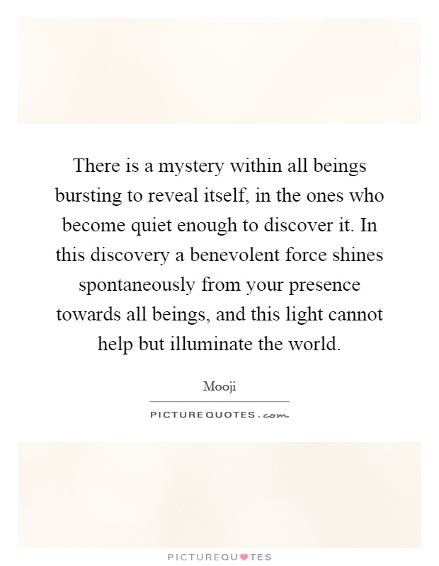 There is a mystery within all beings bursting to reveal itself, in the ones who become quiet enough to discover it. In this discovery a benevolent force shines spontaneously from your presence towards all beings, and this light cannot help but illuminate the world Picture Quote #1