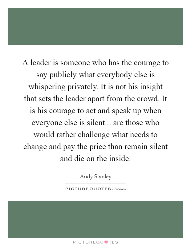 A leader is someone who has the courage to say publicly what everybody else is whispering privately. It is not his insight that sets the leader apart from the crowd. It is his courage to act and speak up when everyone else is silent... are those who would rather challenge what needs to change and pay the price than remain silent and die on the inside Picture Quote #1