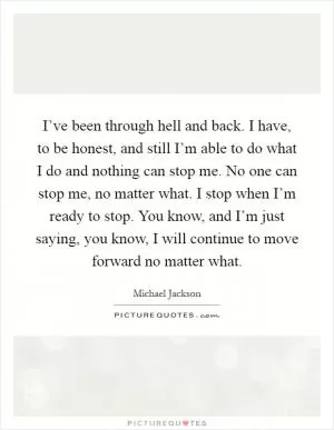 I’ve been through hell and back. I have, to be honest, and still I’m able to do what I do and nothing can stop me. No one can stop me, no matter what. I stop when I’m ready to stop. You know, and I’m just saying, you know, I will continue to move forward no matter what Picture Quote #1